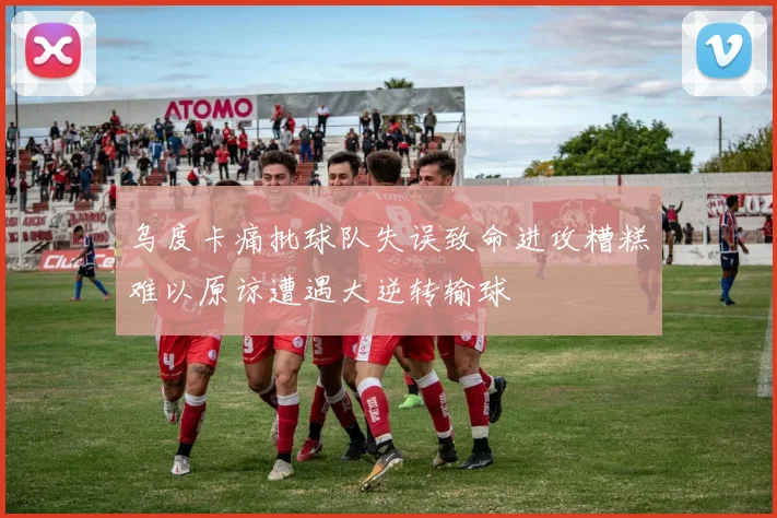 乌度卡痛批球队失误致命进攻糟糕难以原谅遭遇大逆转输球