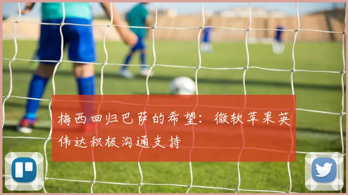 梅西回归巴萨的希望：微软苹果英伟达积极沟通支持