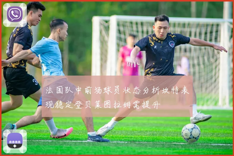 法国队中前场球员状态分析坎特表现稳定登贝莱图拉姆需提升