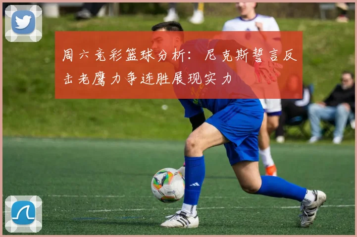 周六竞彩篮球分析：尼克斯誓言反击老鹰力争连胜展现实力