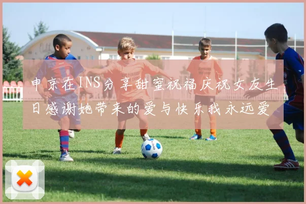 申京在INS分享甜蜜祝福庆祝女友生日感谢她带来的爱与快乐我永远爱你