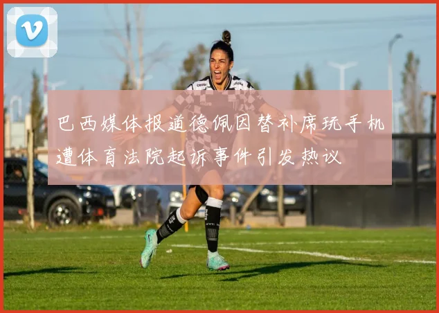 巴西媒体报道德佩因替补席玩手机遭体育法院起诉事件引发热议