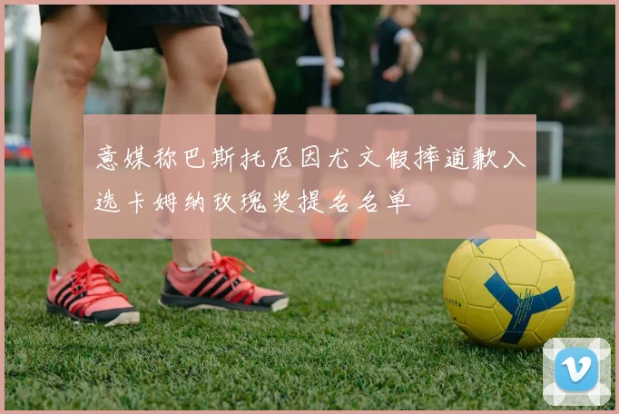 意媒称巴斯托尼因尤文假摔道歉入选卡姆纳玫瑰奖提名名单