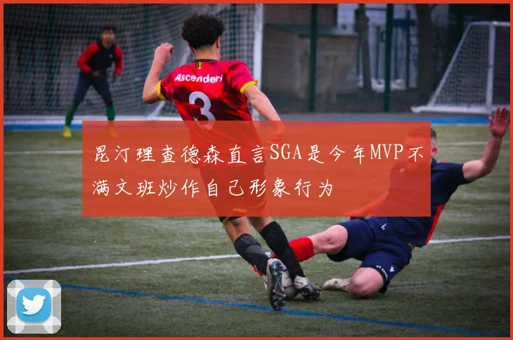 昆汀理查德森直言SGA是今年MVP不满文班炒作自己形象行为