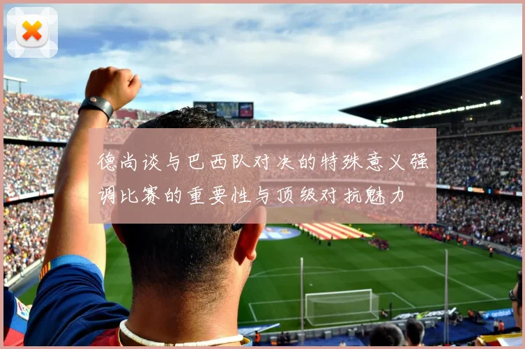 德尚谈与巴西队对决的特殊意义强调比赛的重要性与顶级对抗魅力