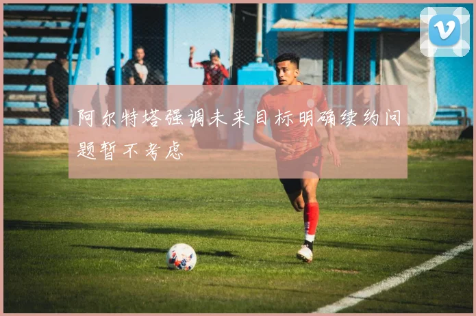 阿尔特塔强调未来目标明确续约问题暂不考虑